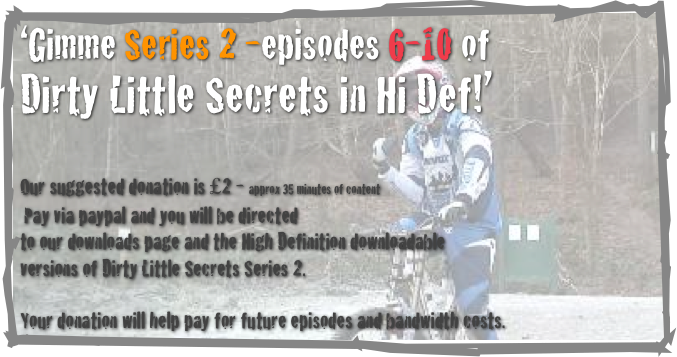 ‘Gimme Series 2 -episodes 6-10 of 
Dirty Little Secrets in Hi Def!’                            


Our suggested donation is £2 - approx 35 minutes of content
 Pay via paypal and you will be directed 
to our downloads page and the High Definition downloadable 
versions of Dirty Little Secrets Series 2.

Your donation will help pay for future episodes and bandwidth costs.