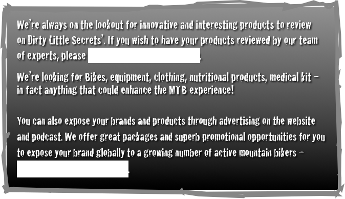 We’re always on the lookout for innovative and interesting products to review              on Dirty Little Secrets’. If you wish to have your products reviewed by our team           of experts, please contact Adam Loretz directly. 
We’re looking for Bikes, equipment, clothing, nutritional products, medical kit – in fact anything that could enhance the MTB experience!  

You can also expose your brands and products through advertising on the website          and podcast. We offer great packages and superb promotional opportunities for you        to expose your brand globally to a growing number of active mountain bikers –           contact Adam now for details.